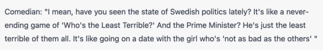 Comedian: "I mean, have you seen the state of Swedish politics lately? It's like a never-ending game of 'Who's the Least Terrible?' And the Prime Minister? He's just the least terrible of them all. It's like going on a date with the girl who's 'not as bad as the others' "