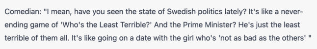 Comedian: "I mean, have you seen the state of Swedish politics lately? It's like a never-ending game of 'Who's the Least Terrible?' And the Prime Minister? He's just the least terrible of them all. It's like going on a date with the girl who's 'not as bad as the others' "